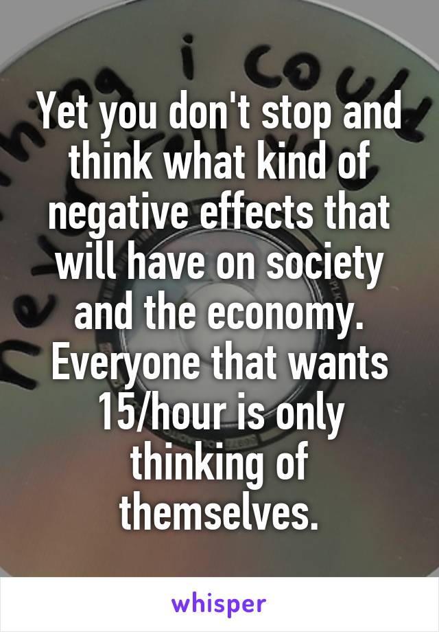 Yet you don't stop and think what kind of negative effects that will have on society and the economy. Everyone that wants 15/hour is only thinking of themselves.