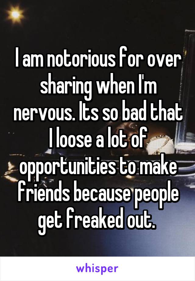I am notorious for over sharing when I'm nervous. Its so bad that I loose a lot of opportunities to make friends because people get freaked out. 