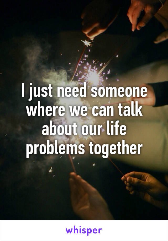 I just need someone where we can talk about our life problems together