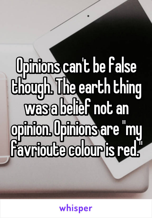 Opinions can't be false though. The earth thing was a belief not an opinion. Opinions are "my favrioute colour is red."