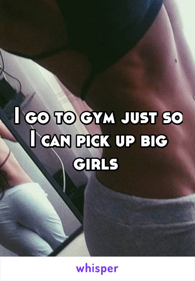 I go to gym just so I can pick up big girls 