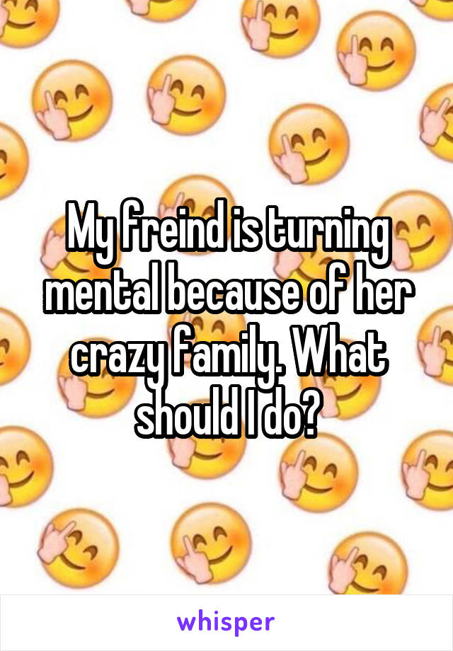 My freind is turning mental because of her crazy family. What should I do?