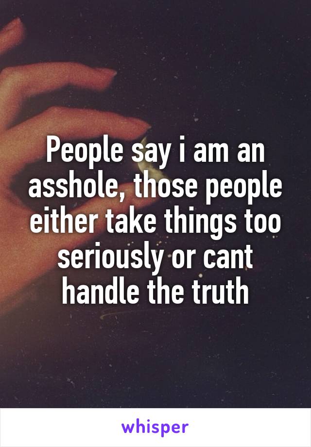 People say i am an asshole, those people either take things too seriously or cant handle the truth
