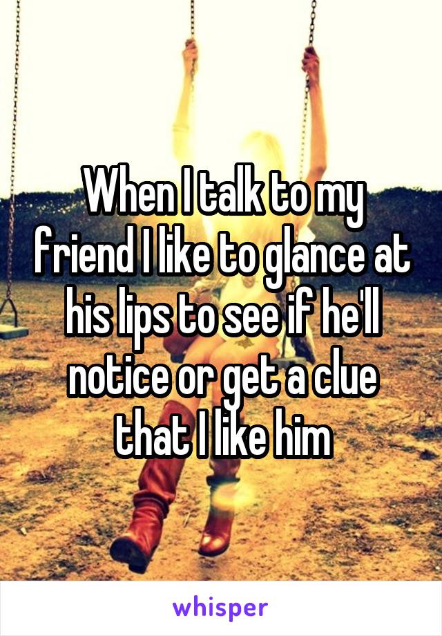 When I talk to my friend I like to glance at his lips to see if he'll notice or get a clue that I like him