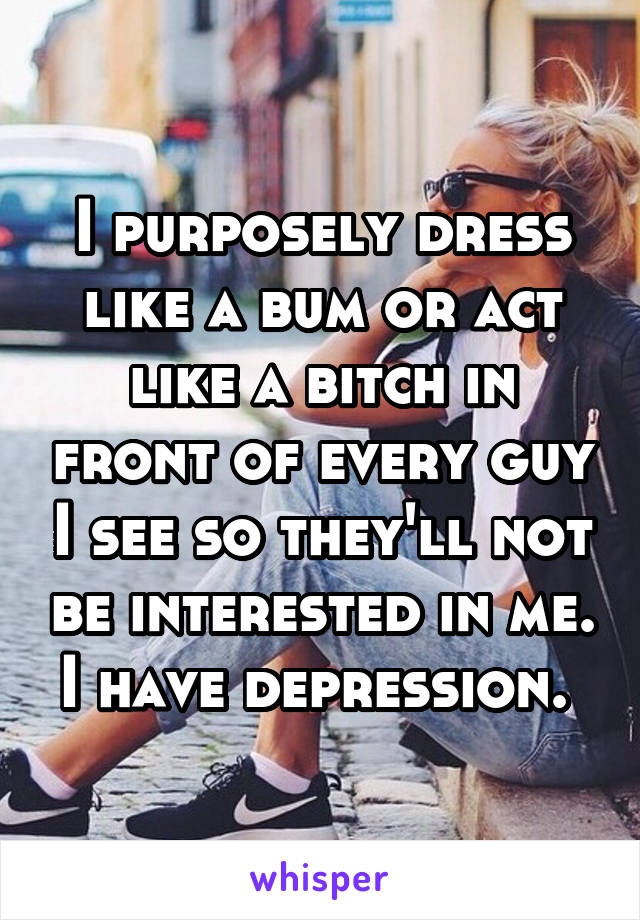I purposely dress like a bum or act like a bitch in front of every guy I see so they'll not be interested in me. I have depression. 
