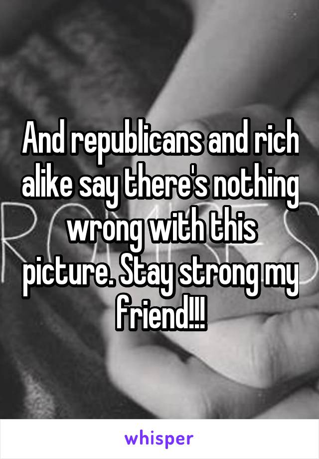 And republicans and rich alike say there's nothing wrong with this picture. Stay strong my friend!!!