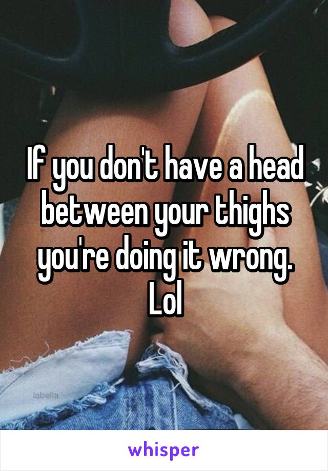 If you don't have a head between your thighs you're doing it wrong. Lol