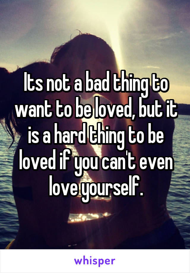 Its not a bad thing to want to be loved, but it is a hard thing to be loved if you can't even love yourself.