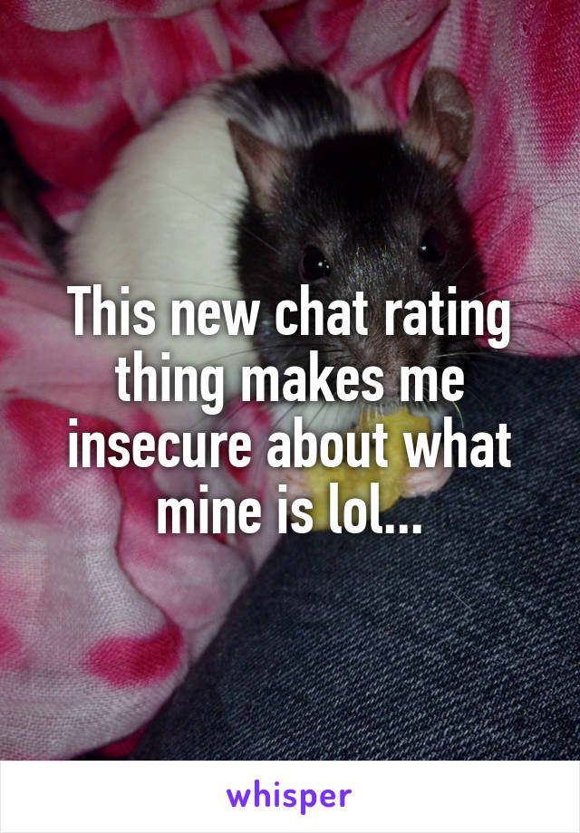This new chat rating thing makes me insecure about what mine is lol...