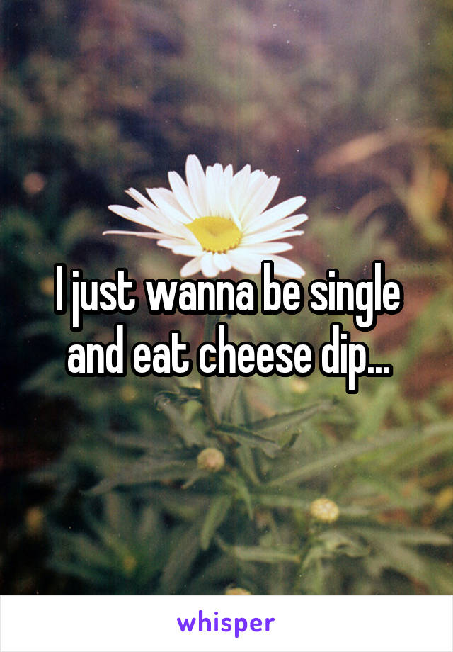 I just wanna be single and eat cheese dip...