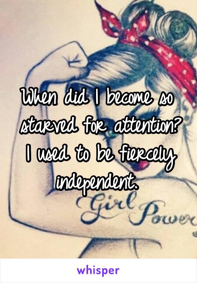 When did I become so  starved for attention? I used to be fiercely independent. 