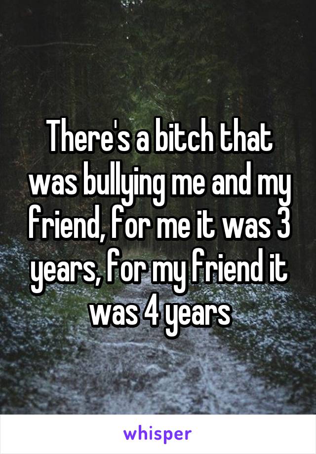 There's a bitch that was bullying me and my friend, for me it was 3 years, for my friend it was 4 years