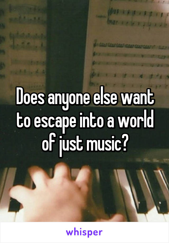 Does anyone else want to escape into a world of just music?