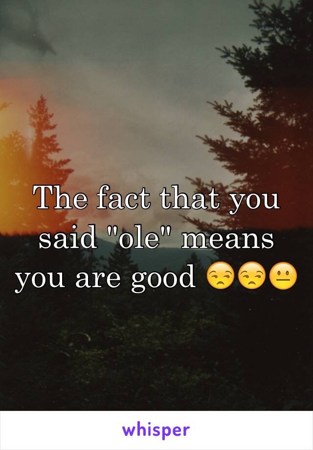 The fact that you said "ole" means you are good 😒😒😐
