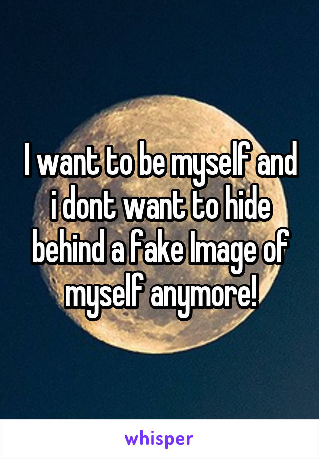 I want to be myself and i dont want to hide behind a fake Image of myself anymore!