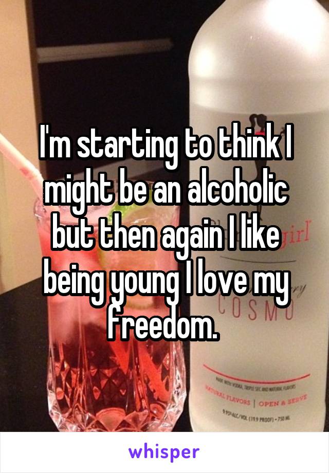 I'm starting to think I might be an alcoholic but then again I like being young I love my freedom. 