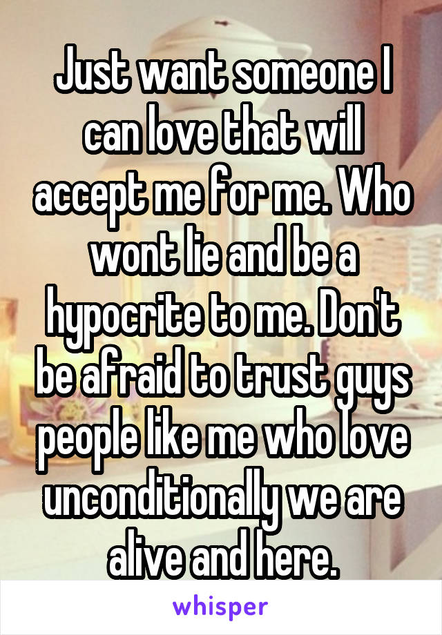 Just want someone I can love that will accept me for me. Who wont lie and be a hypocrite to me. Don't be afraid to trust guys people like me who love unconditionally we are alive and here.