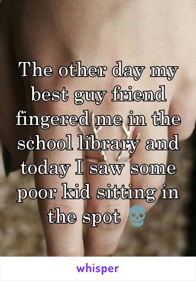 The other day my best guy friend fingered me in the school library and today I saw some poor kid sitting in the spot 💀