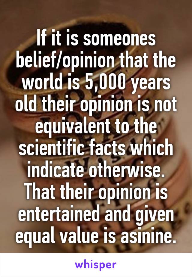 If it is someones belief/opinion that the world is 5,000 years old their opinion is not equivalent to the scientific facts which indicate otherwise. That their opinion is entertained and given equal value is asinine.