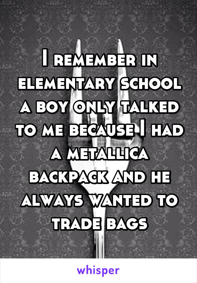 I remember in elementary school a boy only talked to me because I had a metallica backpack and he always wanted to trade bags