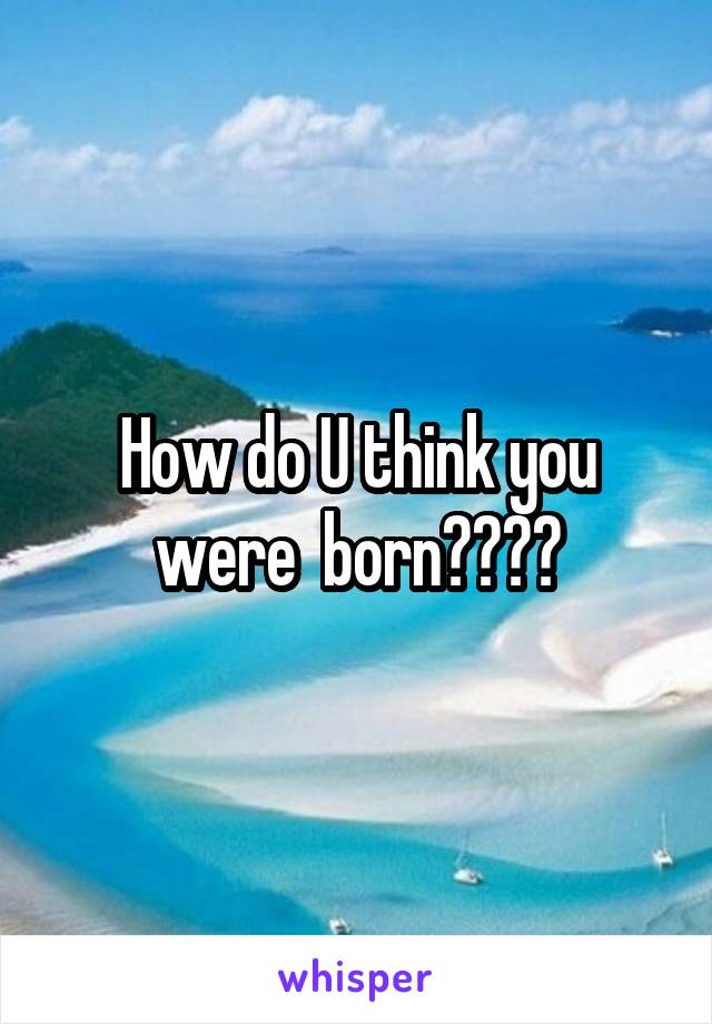 How do U think you were  born????
