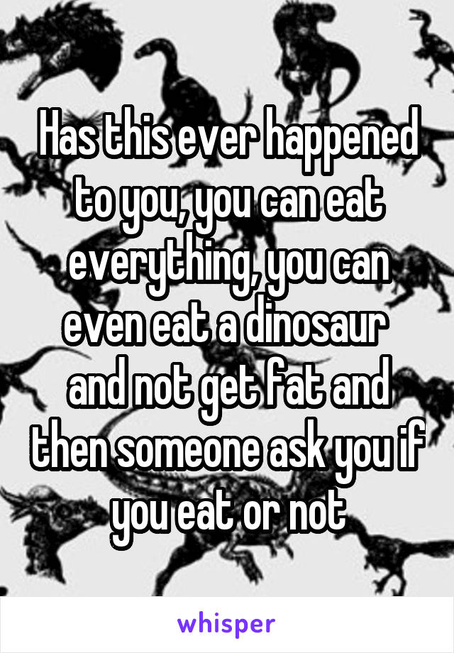 Has this ever happened to you, you can eat everything, you can even eat a dinosaur  and not get fat and then someone ask you if you eat or not