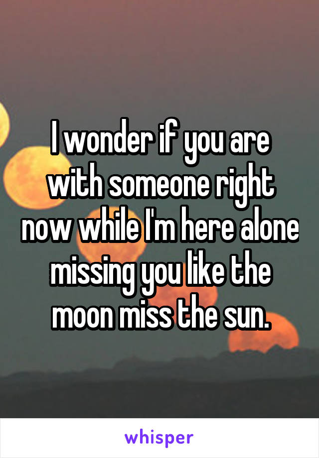 I wonder if you are with someone right now while I'm here alone missing you like the moon miss the sun.