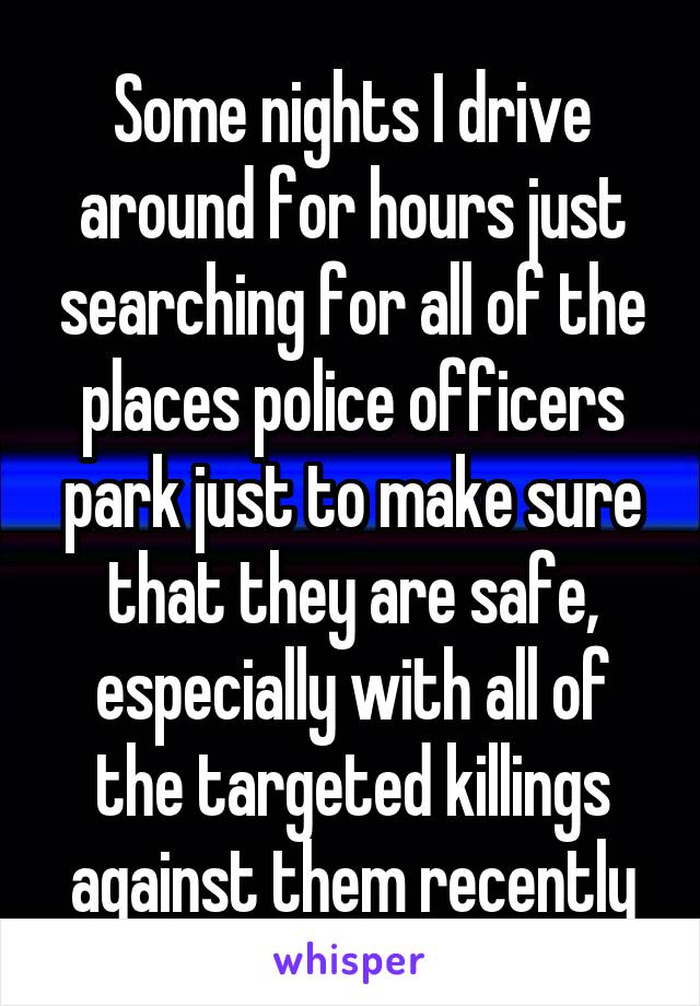 Some nights I drive around for hours just searching for all of the places police officers park just to make sure that they are safe, especially with all of the targeted killings against them recently