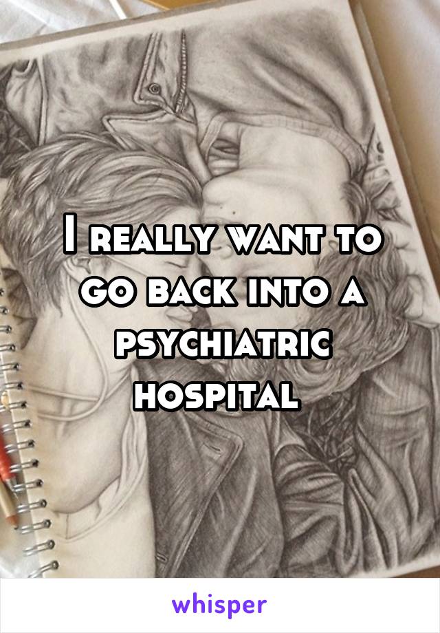 I really want to go back into a psychiatric hospital 