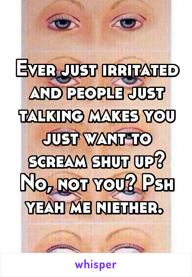 Ever just irritated and people just talking makes you just want to scream shut up? No, not you? Psh yeah me niether. 