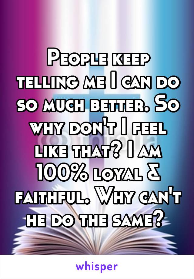 People keep telling me I can do so much better. So why don't I feel like that? I am 100% loyal & faithful. Why can't he do the same? 