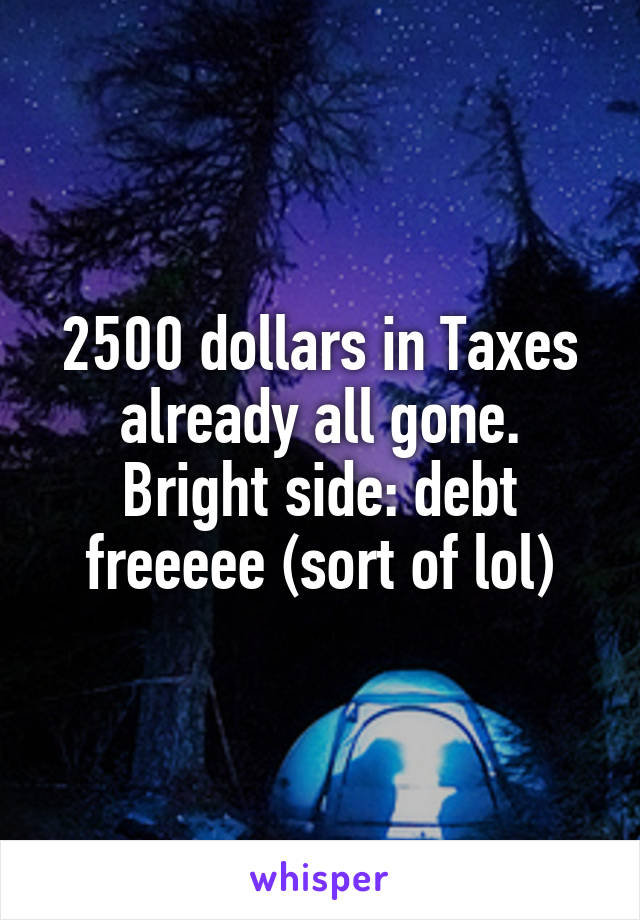 2500 dollars in Taxes already all gone. Bright side: debt freeeee (sort of lol)