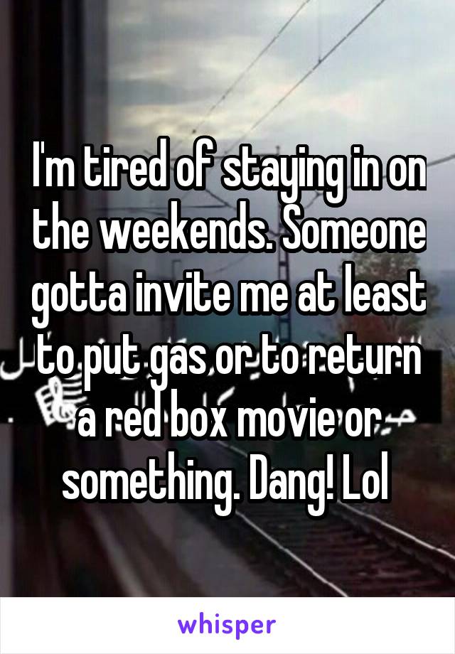 I'm tired of staying in on the weekends. Someone gotta invite me at least to put gas or to return a red box movie or something. Dang! Lol 