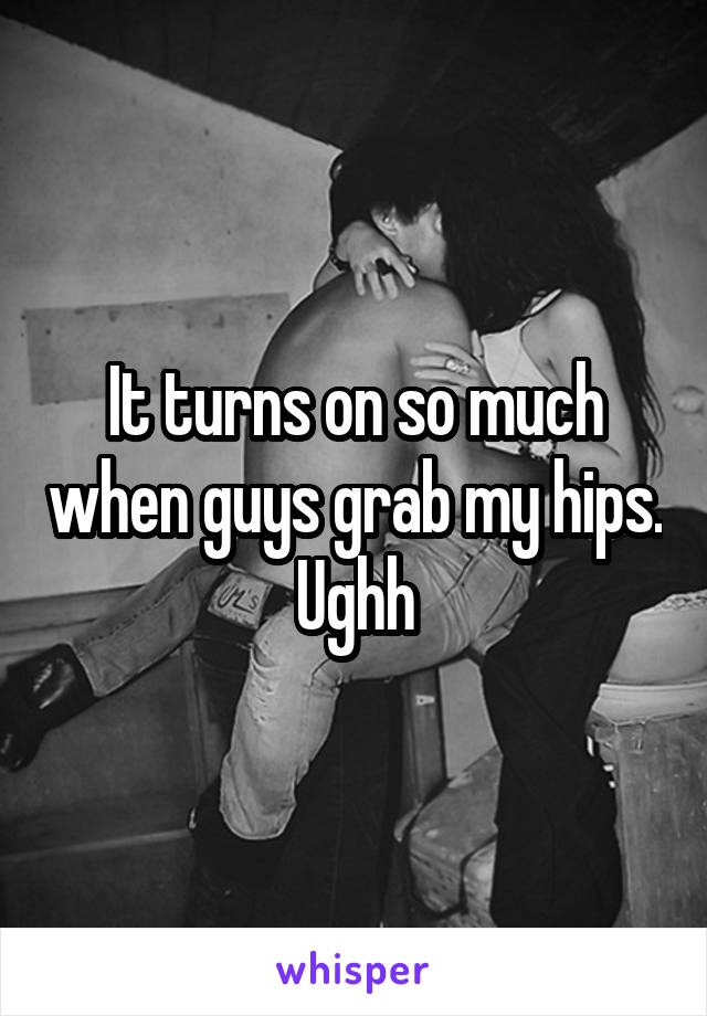 It turns on so much when guys grab my hips. Ughh