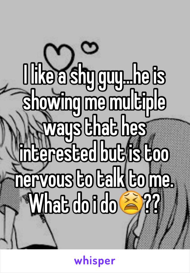 I like a shy guy...he is showing me multiple ways that hes interested but is too nervous to talk to me. What do i do😫??