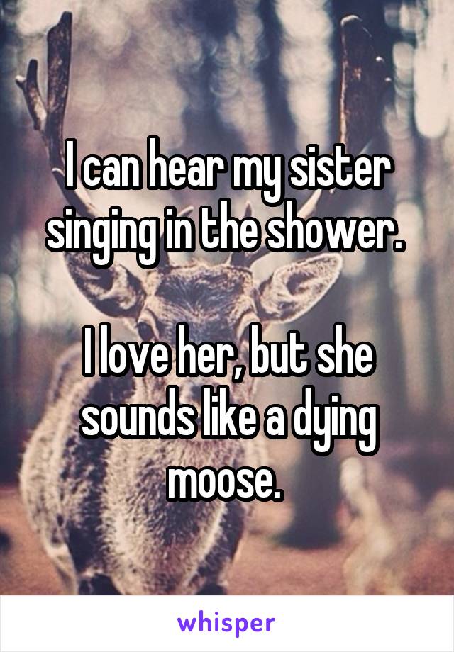 I can hear my sister singing in the shower. 

I love her, but she sounds like a dying moose. 