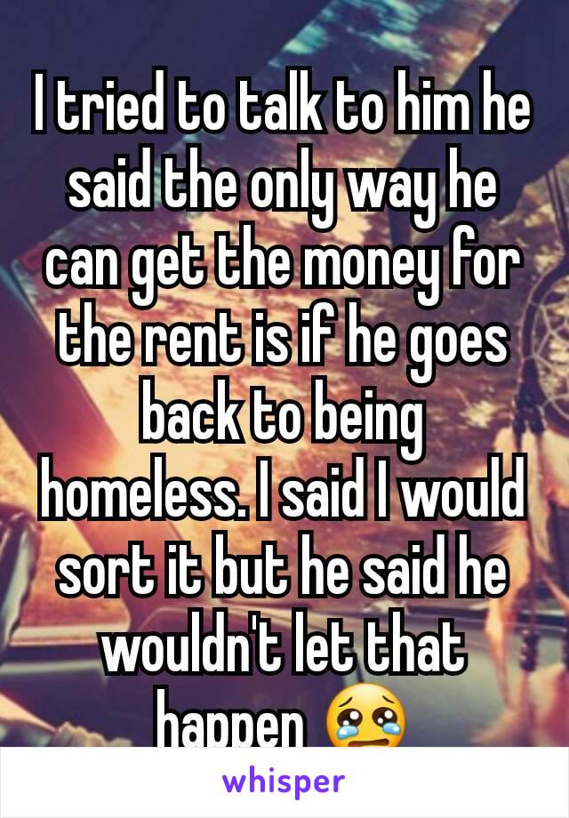 I tried to talk to him he said the only way he can get the money for the rent is if he goes back to being homeless. I said I would sort it but he said he wouldn't let that happen 😢