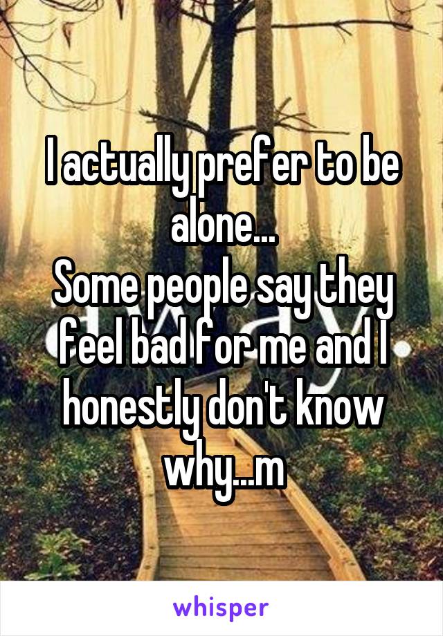 I actually prefer to be alone...
Some people say they feel bad for me and I honestly don't know why...m