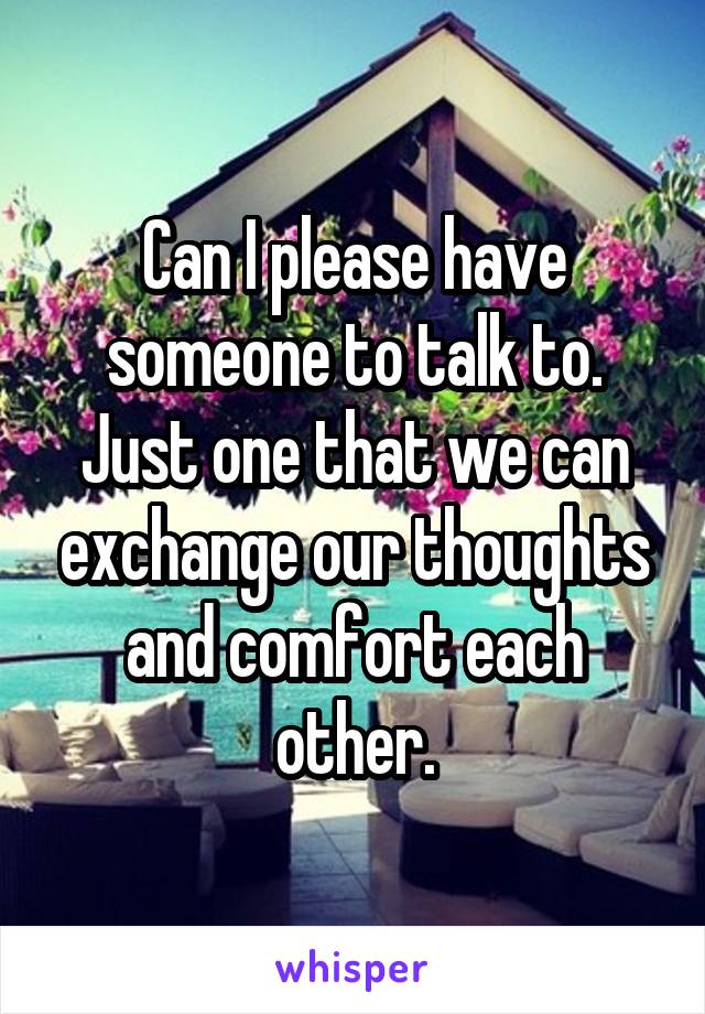 Can I please have someone to talk to. Just one that we can exchange our thoughts and comfort each other.