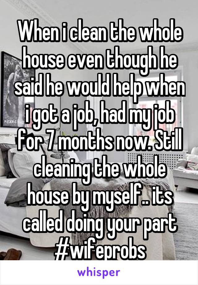 When i clean the whole house even though he said he would help when i got a job, had my job for 7 months now. Still cleaning the whole house by myself.. its called doing your part #wifeprobs