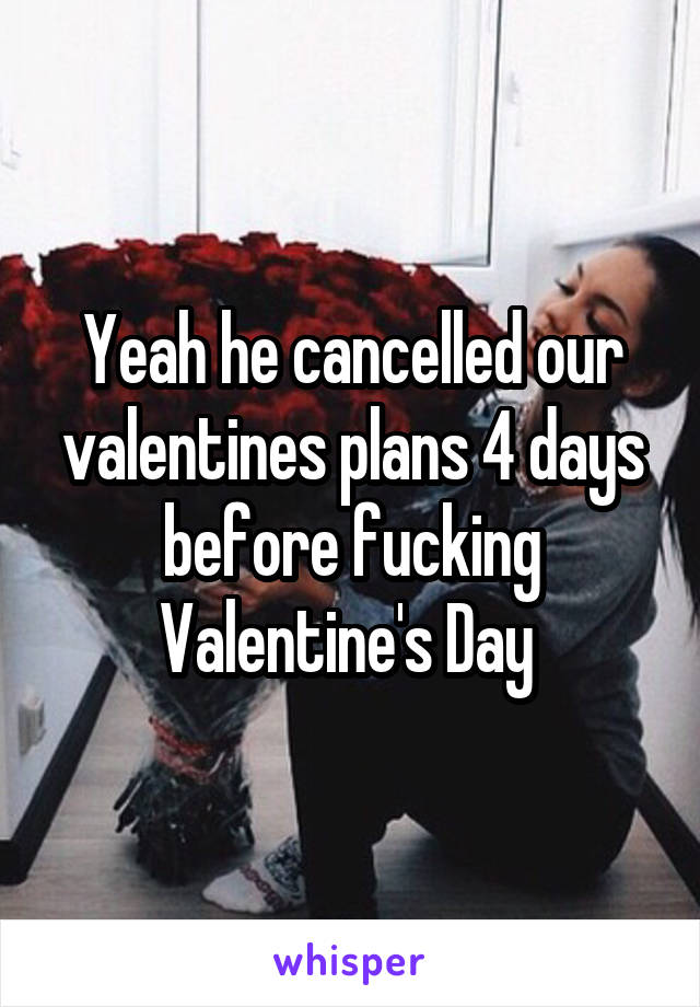 Yeah he cancelled our valentines plans 4 days before fucking Valentine's Day 