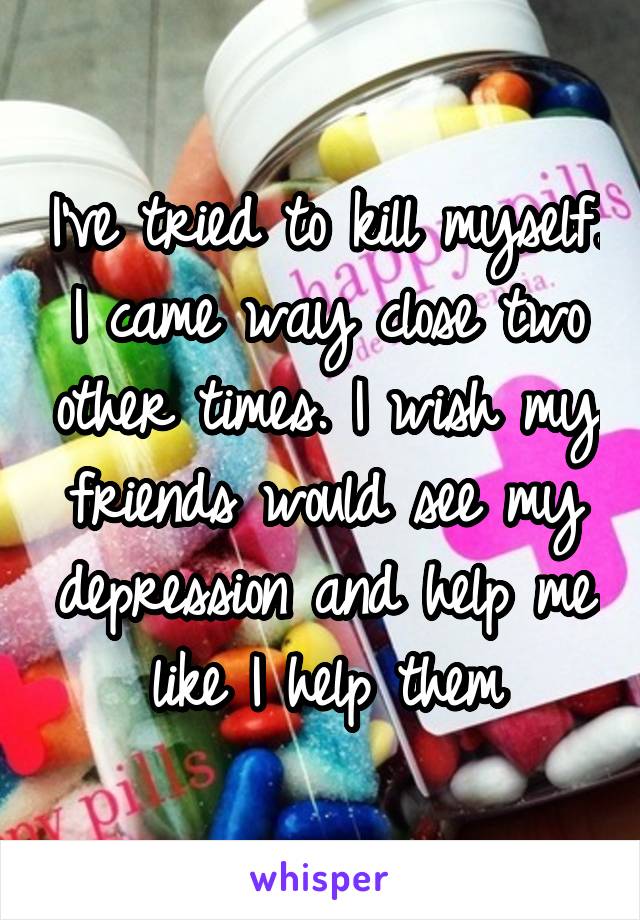 I've tried to kill myself. I came way close two other times. I wish my friends would see my depression and help me like I help them
