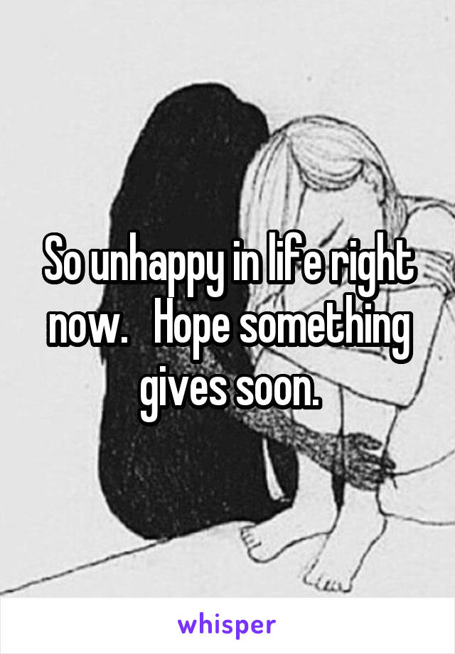 So unhappy in life right now.   Hope something gives soon.