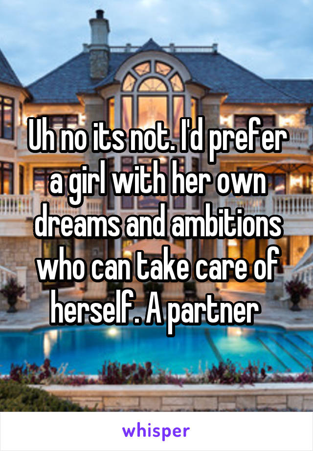 Uh no its not. I'd prefer a girl with her own dreams and ambitions who can take care of herself. A partner 