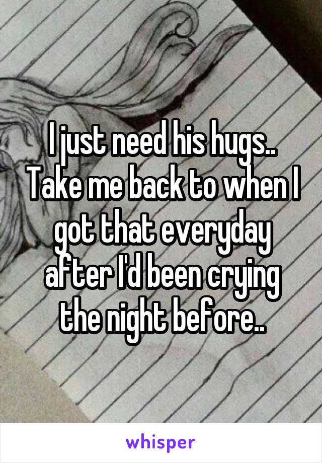 I just need his hugs.. Take me back to when I got that everyday after I'd been crying the night before..