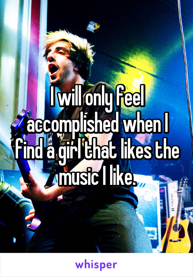 I will only feel accomplished when I find a girl that likes the music I like.