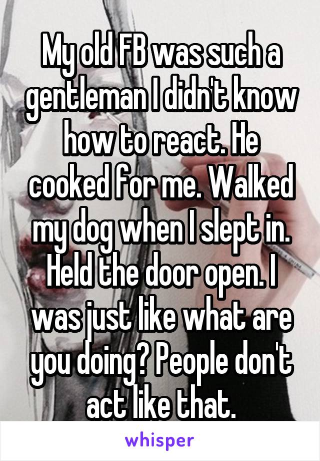 My old FB was such a gentleman I didn't know how to react. He cooked for me. Walked my dog when I slept in. Held the door open. I was just like what are you doing? People don't act like that.