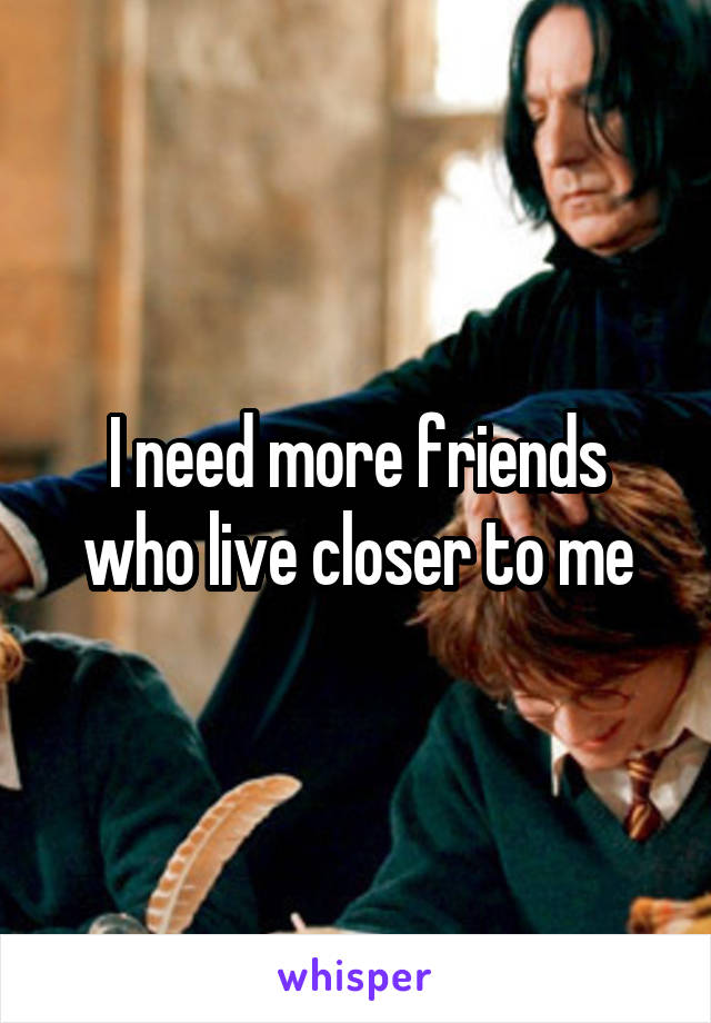 I need more friends who live closer to me