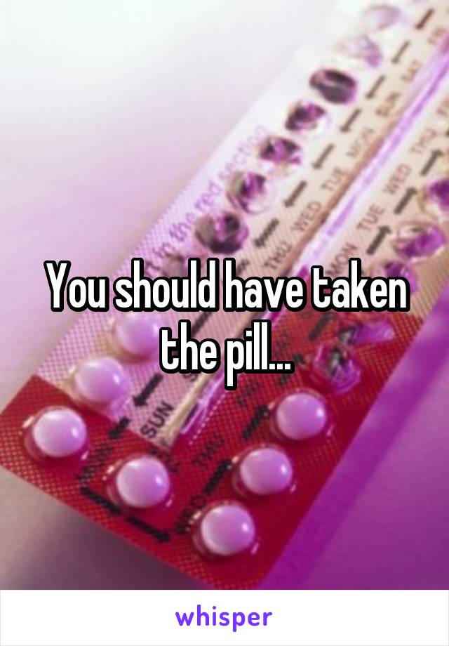 You should have taken the pill...