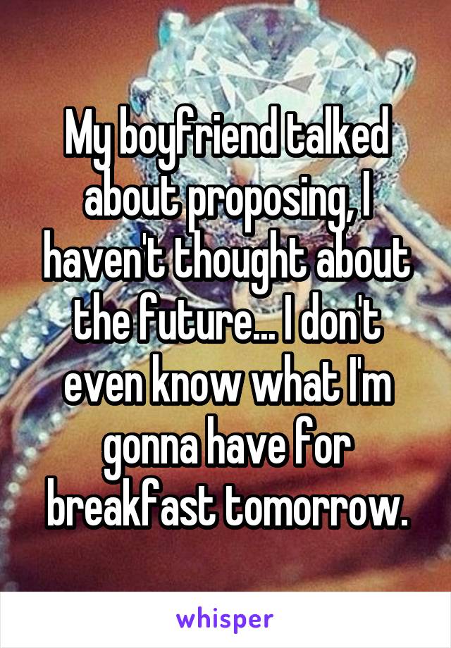 My boyfriend talked about proposing, I haven't thought about the future... I don't even know what I'm gonna have for breakfast tomorrow.